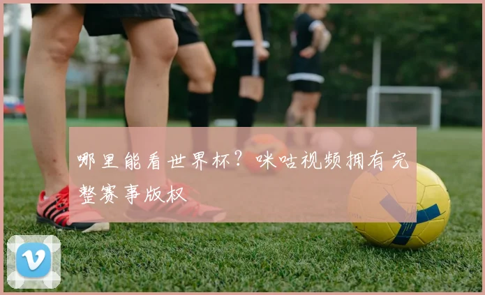 哪里能看世界杯？咪咕视频拥有完整赛事版权